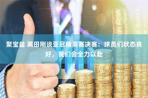 聚宝盆 黑田刚谈亚冠精英赛决赛：球员们状态良好，我们会全力以赴