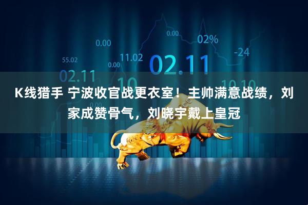 K线猎手 宁波收官战更衣室！主帅满意战绩，刘家成赞骨气，刘晓宇戴上皇冠
